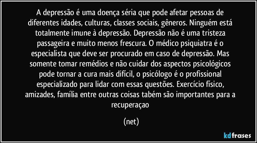 A depressão é uma doença séria que pode afetar pessoas de diferentes idades, culturas, classes sociais, gêneros. Ninguém está totalmente imune à depressão. Depressão não é uma tristeza passageira e muito menos frescura. O médico psiquiatra é o especialista que deve ser procurado em caso de depressão. Mas somente tomar remédios e não cuidar dos aspectos psicológicos pode tornar a cura mais difícil, o psicólogo é o profissional especializado para lidar com essas questões. Exercício físico, amizades, família entre outras coisas tabém são importantes para a recuperaçao (net)