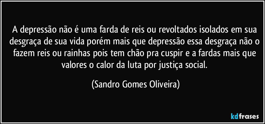 A depressão não é uma farda de reis ou revoltados isolados em sua desgraça de sua vida porém mais que depressão essa desgraça não o fazem reis ou rainhas pois tem chão pra cuspir e a fardas mais que valores o calor da luta por justiça social. (Sandro Gomes Oliveira)