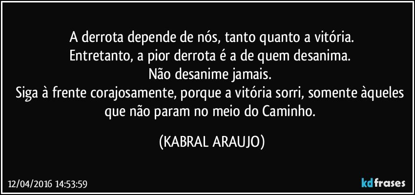 A derrota depende de nós, tanto quanto a vitória.
Entretanto, a pior derrota é a de quem desanima. 
Não desanime jamais. 
Siga à frente corajosamente, porque a vitória sorri, somente àqueles que não param no meio do Caminho. (KABRAL ARAUJO)