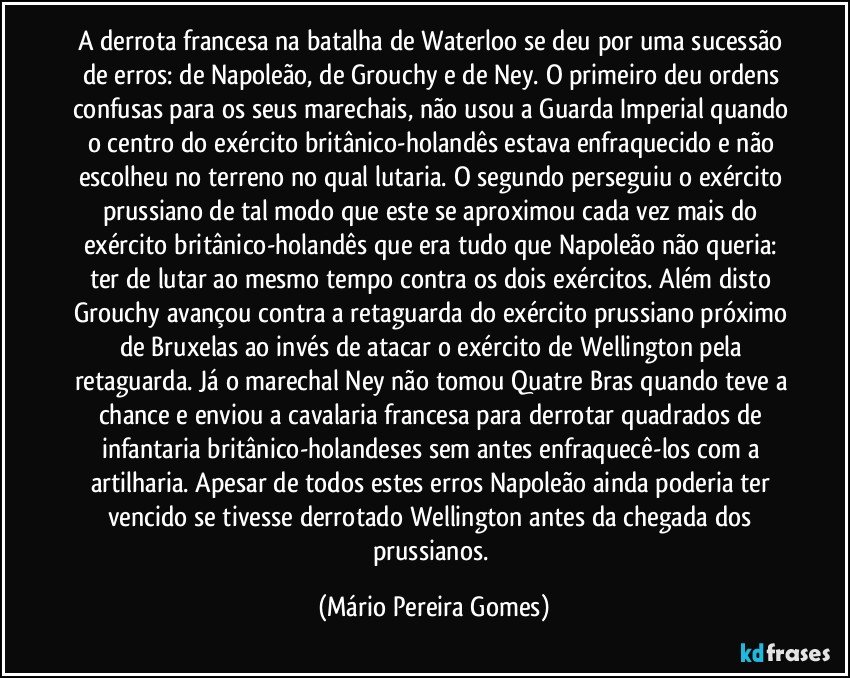 A derrota francesa na batalha de Waterloo se deu por uma sucessão de erros: de Napoleão, de Grouchy e de Ney. O primeiro deu ordens confusas para os seus marechais, não usou a Guarda Imperial quando o centro do exército britânico-holandês estava enfraquecido e não escolheu no terreno no qual lutaria. O segundo perseguiu o exército prussiano de tal modo que este se aproximou cada vez mais do exército britânico-holandês que era tudo que Napoleão não queria: ter de lutar ao mesmo tempo contra os dois exércitos. Além disto Grouchy avançou contra a retaguarda do exército prussiano próximo de Bruxelas ao invés de atacar o exército de Wellington pela retaguarda. Já o marechal Ney não tomou Quatre Bras quando teve a chance e enviou a cavalaria francesa para derrotar quadrados de infantaria britânico-holandeses sem antes enfraquecê-los com a artilharia. Apesar de todos estes erros Napoleão ainda poderia ter vencido se tivesse derrotado Wellington antes da chegada dos prussianos. (Mário Pereira Gomes)