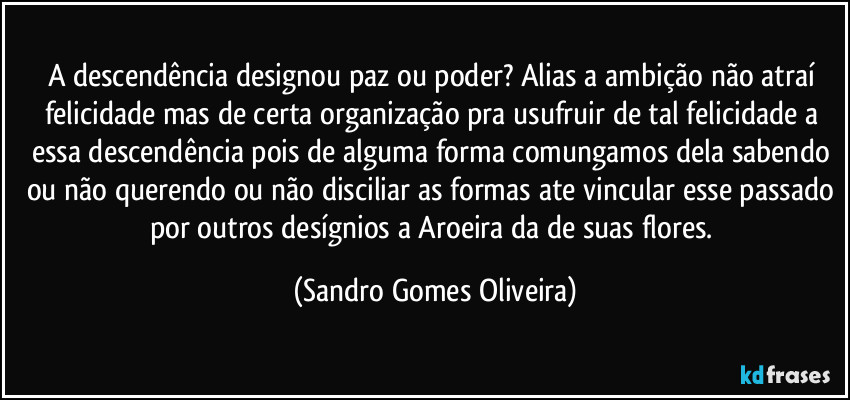 A descendência designou paz ou poder? Alias a ambição não atraí felicidade mas de certa organização pra usufruir de tal felicidade a essa descendência pois de alguma forma comungamos dela sabendo ou não querendo ou não disciliar as formas ate vincular esse passado por outros desígnios a Aroeira da de suas flores. (Sandro Gomes Oliveira)