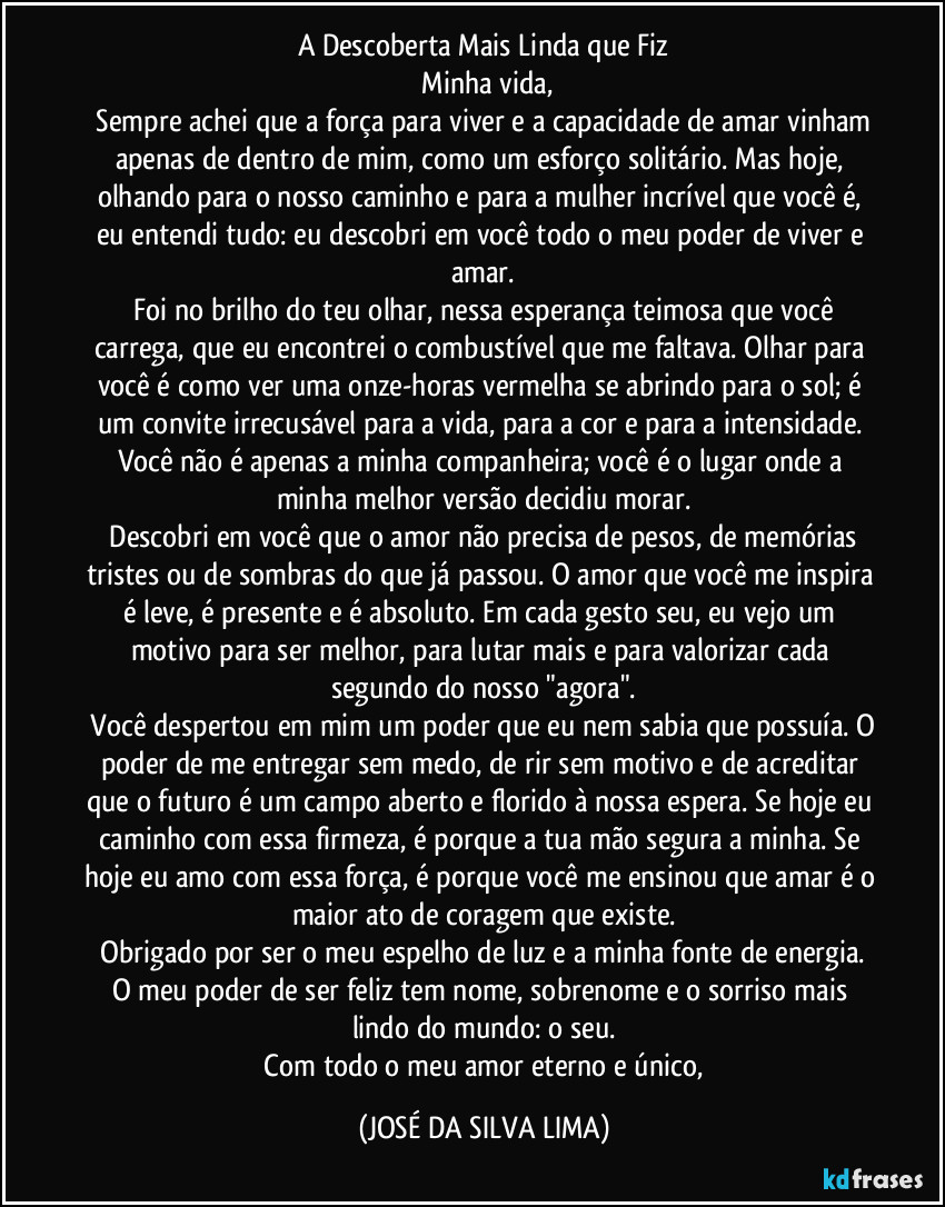 A Descoberta Mais Linda que Fiz
​Minha vida,
​Sempre achei que a força para viver e a capacidade de amar vinham apenas de dentro de mim, como um esforço solitário. Mas hoje, olhando para o nosso caminho e para a mulher incrível que você é, eu entendi tudo: eu descobri em você todo o meu poder de viver e amar.
​Foi no brilho do teu olhar, nessa esperança teimosa que você carrega, que eu encontrei o combustível que me faltava. Olhar para você é como ver uma onze-horas vermelha se abrindo para o sol; é um convite irrecusável para a vida, para a cor e para a intensidade. Você não é apenas a minha companheira; você é o lugar onde a minha melhor versão decidiu morar.
​Descobri em você que o amor não precisa de pesos, de memórias tristes ou de sombras do que já passou. O amor que você me inspira é leve, é presente e é absoluto. Em cada gesto seu, eu vejo um motivo para ser melhor, para lutar mais e para valorizar cada segundo do nosso "agora".
​Você despertou em mim um poder que eu nem sabia que possuía. O poder de me entregar sem medo, de rir sem motivo e de acreditar que o futuro é um campo aberto e florido à nossa espera. Se hoje eu caminho com essa firmeza, é porque a tua mão segura a minha. Se hoje eu amo com essa força, é porque você me ensinou que amar é o maior ato de coragem que existe.
​Obrigado por ser o meu espelho de luz e a minha fonte de energia. O meu poder de ser feliz tem nome, sobrenome e o sorriso mais lindo do mundo: o seu.
​Com todo o meu amor eterno e único, (JOSÉ DA SILVA LIMA)