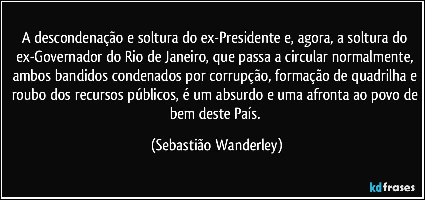 A descondenação e soltura do ex-Presidente e, agora, a soltura do ex-Governador do Rio de Janeiro, que passa a circular normalmente, ambos bandidos condenados por corrupção, formação de quadrilha e roubo dos recursos públicos, é um absurdo e uma afronta ao povo de bem deste País. (Sebastião Wanderley)