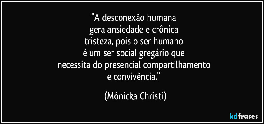 "A desconexão humana
gera ansiedade e crônica
tristeza, pois o ser humano
é um ser social gregário que
necessita do presencial compartilhamento
e convivência." (Mônicka Christi)