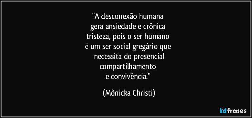 "A desconexão humana
gera ansiedade e crônica
tristeza, pois o ser humano
é um ser social gregário que
necessita do presencial
compartilhamento
e convivência." (Mônicka Christi)