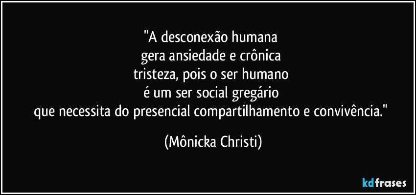 "A desconexão humana
gera ansiedade e crônica
tristeza, pois o ser humano
é um ser social gregário
que necessita do presencial compartilhamento e convivência." (Mônicka Christi)
