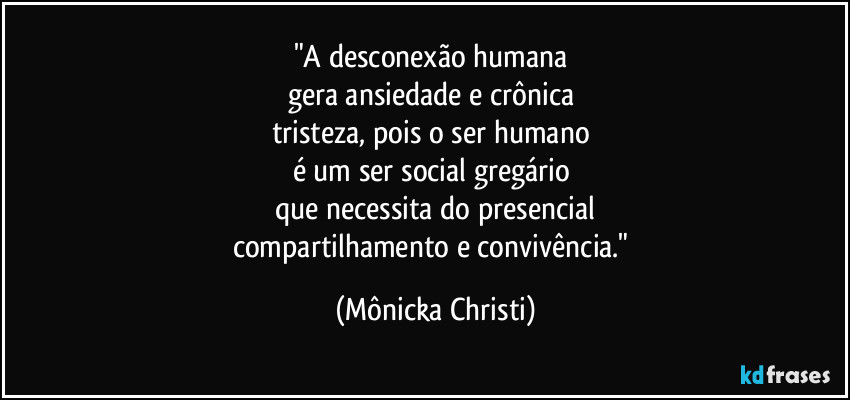"A desconexão humana
gera ansiedade e crônica
tristeza, pois o ser humano
é um ser social gregário
que necessita do presencial
compartilhamento e convivência." (Mônicka Christi)