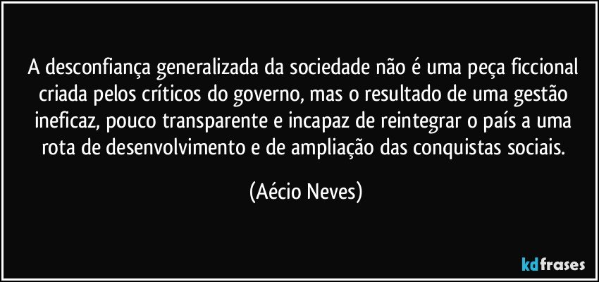 A desconfiança generalizada da sociedade não é uma peça ficcional criada pelos críticos do governo, mas o resultado de uma gestão ineficaz, pouco transparente e incapaz de reintegrar o país a uma rota de desenvolvimento e de ampliação das conquistas sociais. (Aécio Neves)