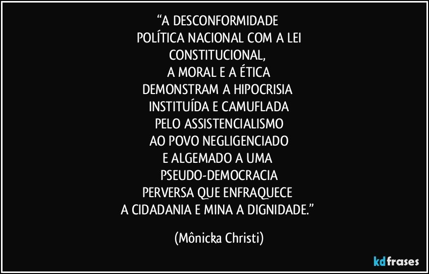 “A DESCONFORMIDADE 
POLÍTICA NACIONAL COM A LEI
CONSTITUCIONAL, 
A MORAL E A ÉTICA
DEMONSTRAM A HIPOCRISIA 
INSTITUÍDA E CAMUFLADA
PELO ASSISTENCIALISMO
AO POVO  NEGLIGENCIADO
E ALGEMADO A UMA 
PSEUDO-DEMOCRACIA
PERVERSA QUE ENFRAQUECE 
A CIDADANIA E MINA A DIGNIDADE.” (Mônicka Christi)