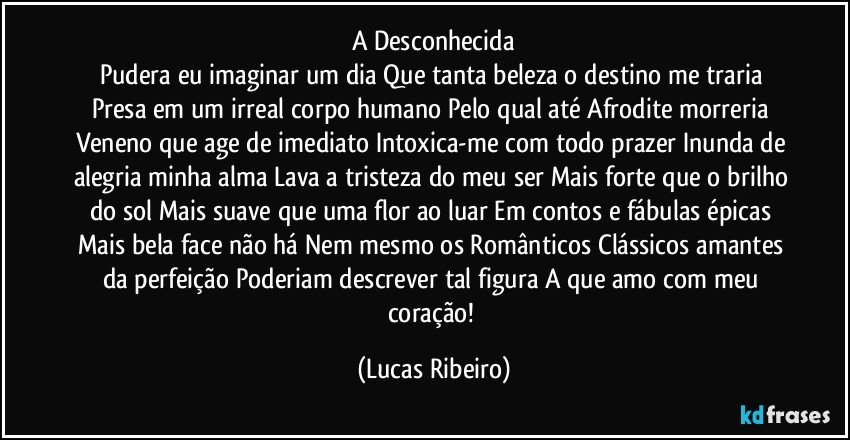 A Desconhecida
Pudera eu imaginar um dia Que tanta beleza o destino me traria Presa em um irreal corpo humano Pelo qual até Afrodite morreria Veneno que age de imediato Intoxica-me com todo prazer Inunda de alegria minha alma Lava a tristeza do meu ser Mais forte que o brilho do sol Mais suave que uma flor ao luar Em contos e fábulas épicas Mais bela face não há Nem mesmo os Românticos Clássicos amantes da perfeição Poderiam descrever tal figura A que amo com meu coração! (Lucas Ribeiro)