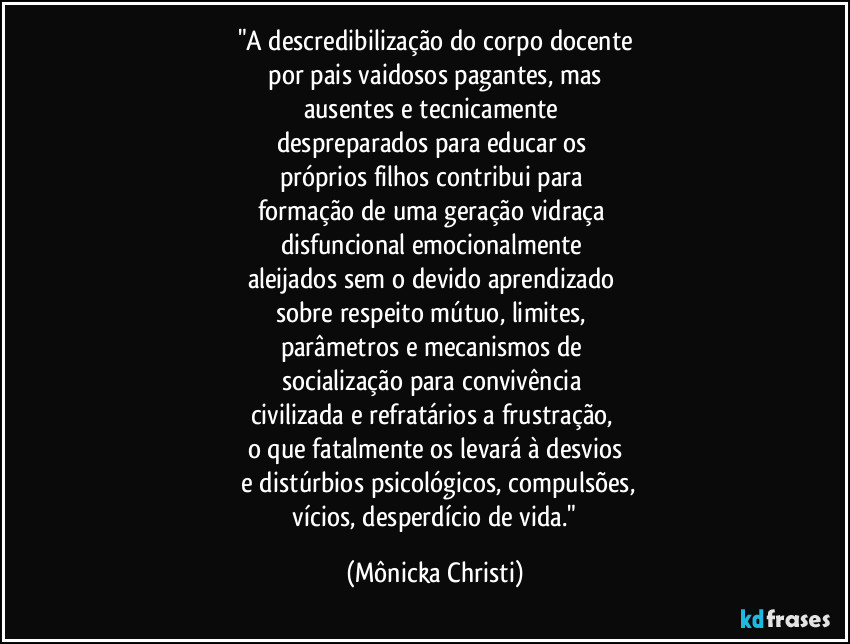 "A descredibilização do corpo docente
 por pais vaidosos pagantes, mas 
ausentes e tecnicamente 
despreparados para educar os 
próprios filhos  contribui para 
formação de uma geração vidraça  
disfuncional emocionalmente 
aleijados sem o devido  aprendizado 
sobre  respeito mútuo, limites,  
parâmetros e mecanismos de 
socialização para convivência 
civilizada e refratários a frustração, 
o que fatalmente os levará à desvios
 e distúrbios psicológicos, compulsões,
 vícios, desperdício de vida." (Mônicka Christi)
