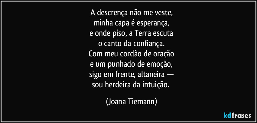 A descrença não me veste,
minha capa é esperança,
e onde piso, a Terra escuta
o canto da confiança.
Com meu cordão de oração
e um punhado de emoção,
sigo em frente, altaneira —
sou herdeira da intuição. (Joana Tiemann)