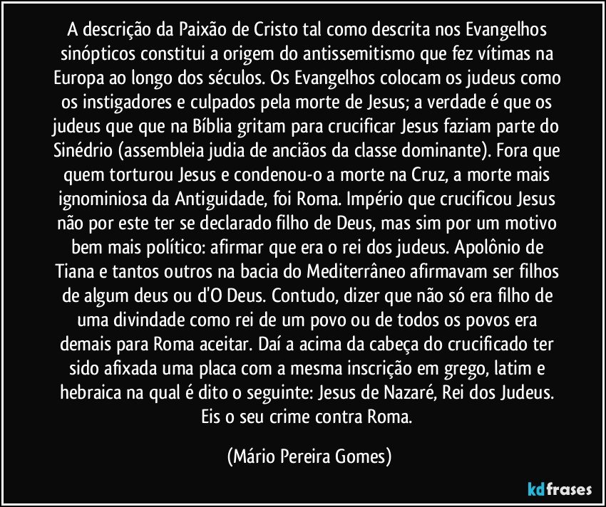 A descrição da Paixão de Cristo tal como descrita nos Evangelhos sinópticos constitui a origem do antissemitismo que fez vítimas na Europa ao longo dos séculos. Os Evangelhos colocam os judeus como os instigadores e culpados pela morte de Jesus; a verdade é que os judeus que que na Bíblia gritam para crucificar Jesus faziam parte do Sinédrio (assembleia judia de anciãos da classe dominante). Fora que quem torturou Jesus e condenou-o a morte na Cruz, a morte mais ignominiosa da Antiguidade, foi Roma. Império que crucificou Jesus não por este ter se declarado filho de Deus, mas sim por um motivo bem mais político: afirmar que era o rei dos judeus. Apolônio de Tiana e tantos outros na bacia do Mediterrâneo afirmavam ser filhos de algum deus ou d'O Deus. Contudo, dizer que não só era filho de uma divindade como rei de um povo ou de todos os povos era demais para Roma aceitar. Daí a acima da cabeça do crucificado ter sido afixada uma placa com a mesma inscrição em grego, latim e hebraica na qual é dito o seguinte: Jesus de Nazaré, Rei dos Judeus. Eis o seu crime contra Roma. (Mário Pereira Gomes)