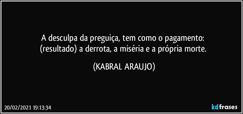 A desculpa da preguiça, tem como o pagamento: 
(resultado) a derrota, a miséria e a própria morte. (KABRAL ARAUJO)