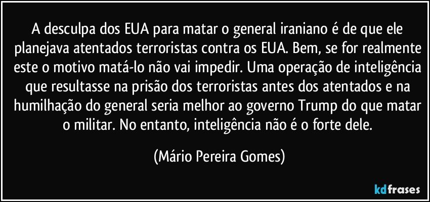 A desculpa dos EUA para matar o general iraniano é de que ele planejava atentados terroristas contra os EUA. Bem, se for realmente este o motivo matá-lo não vai impedir. Uma operação de inteligência que resultasse na prisão dos terroristas antes dos atentados e na humilhação do general seria melhor ao governo Trump do que matar o militar. No entanto, inteligência não é o forte dele. (Mário Pereira Gomes)