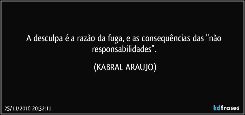 A desculpa é a razão da fuga, e as consequências das "não responsabilidades". (KABRAL ARAUJO)