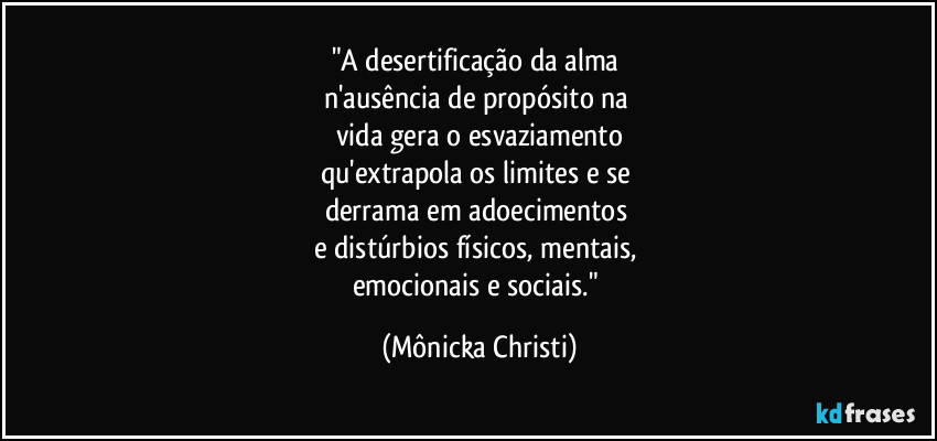 "A desertificação da alma 
n'ausência de propósito na 
vida gera o esvaziamento
qu'extrapola os limites e se 
derrama em adoecimentos 
e distúrbios físicos, mentais, 
emocionais e sociais." (Mônicka Christi)