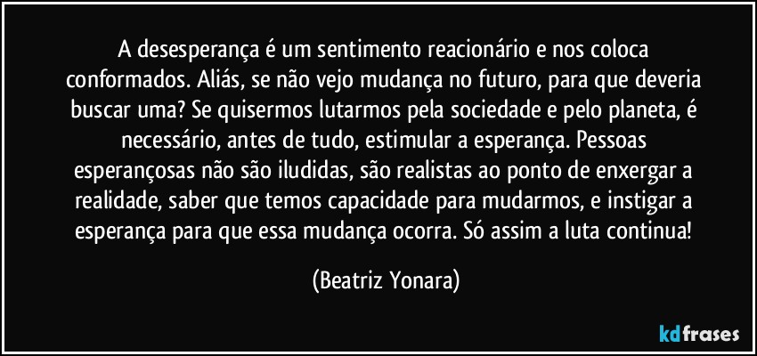 A desesperança é um sentimento reacionário e nos coloca conformados. Aliás, se não vejo mudança no futuro, para que deveria buscar uma? Se quisermos lutarmos pela sociedade e pelo planeta, é necessário, antes de tudo, estimular a esperança. Pessoas esperançosas não são iludidas, são realistas ao ponto de enxergar a realidade, saber que temos capacidade para mudarmos, e instigar a esperança para que essa mudança ocorra. Só assim a luta continua! (Beatriz Yonara)