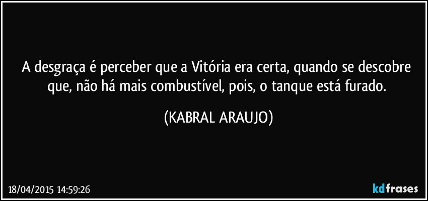 A desgraça é perceber que a Vitória era certa, quando se descobre que, não há mais combustível, pois, o tanque está furado. (KABRAL ARAUJO)