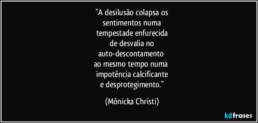 "A desilusão colapsa os
 sentimentos numa 
tempestade enfurecida
 de  desvalia no 
auto-descontamento 
ao mesmo tempo numa 
impotência calcificante
 e desprotegimento." (Mônicka Christi)