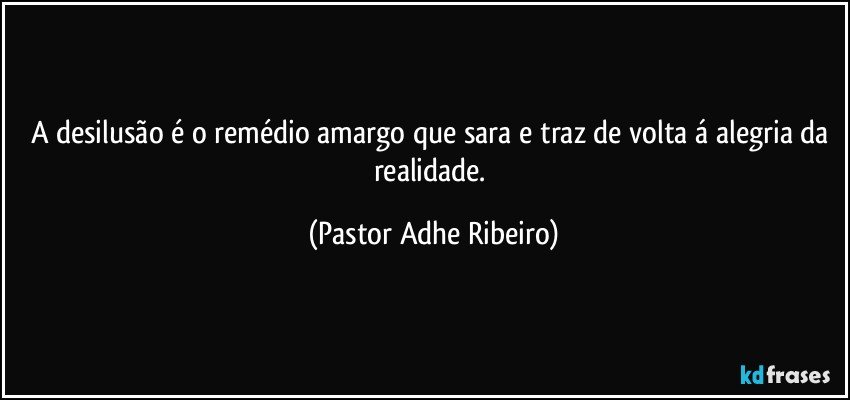 A desilusão é o remédio amargo que sara e traz de volta á alegria da realidade. (Pastor Adhe Ribeiro)