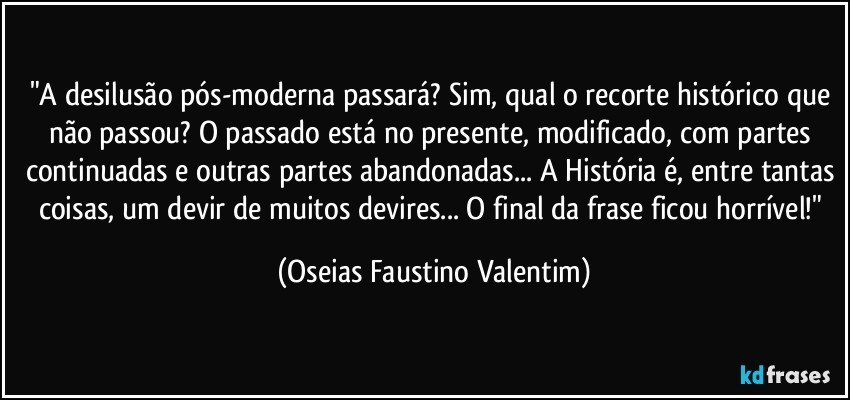 "A desilusão pós-moderna passará? Sim, qual o recorte histórico que não passou? O passado está no presente, modificado, com partes continuadas e outras partes abandonadas... A História é, entre tantas coisas, um devir de muitos devires... O final da frase ficou horrível!" (Oseias Faustino Valentim)