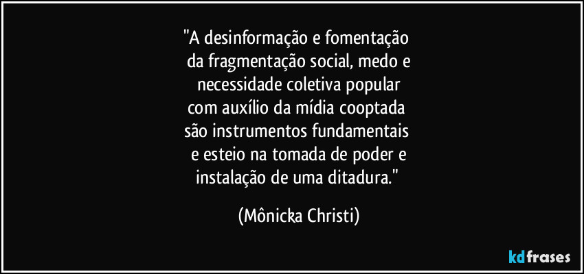 "A desinformação e fomentação
da fragmentação social, medo e
necessidade coletiva popular
com auxílio da mídia cooptada
são instrumentos fundamentais
e esteio na tomada de poder e
instalação de uma ditadura." (Mônicka Christi)