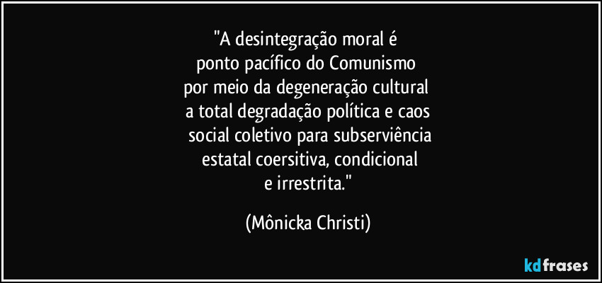 "A desintegração moral é 
ponto pacífico do Comunismo 
por meio da degeneração cultural 
a total degradação política e caos
 social coletivo para subserviência
 estatal coersitiva, condicional
 e irrestrita." (Mônicka Christi)