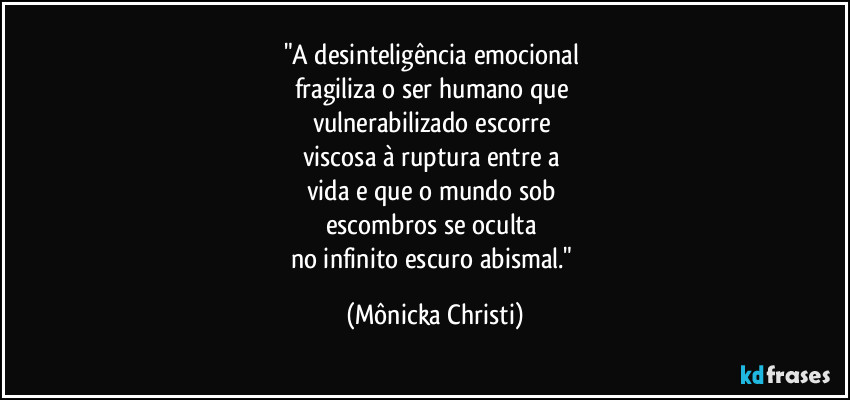 "A desinteligência emocional 
fragiliza o ser humano que 
vulnerabilizado escorre 
viscosa  à ruptura entre a 
vida e que o mundo sob 
escombros se oculta 
no infinito escuro abismal." (Mônicka Christi)