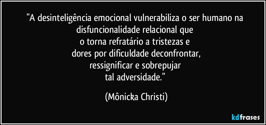 "A desinteligência emocional vulnerabiliza o ser humano na disfuncionalidade relacional que 
o torna refratário a tristezas e 
dores por dificuldade deconfrontar,
ressignificar e sobrepujar 
tal adversidade." (Mônicka Christi)