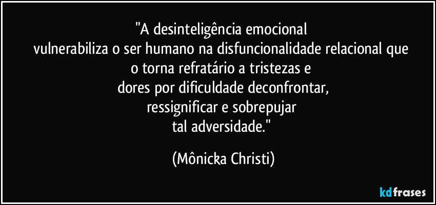 "A desinteligência emocional 
vulnerabiliza o ser humano na disfuncionalidade relacional que 
o torna refratário a tristezas e 
dores por dificuldade deconfrontar,
ressignificar e sobrepujar 
tal adversidade." (Mônicka Christi)
