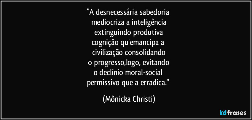 "A desnecessária sabedoria 
mediocriza a inteligência
 extinguindo produtiva 
cognição qu'emancipa a 
civilização consolidando
 o progresso,logo, evitando 
o declínio moral-social 
permissivo que a erradica." (Mônicka Christi)