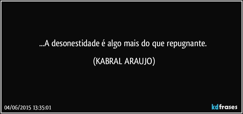 ...A desonestidade é algo mais do que repugnante. (KABRAL ARAUJO)