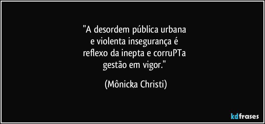 "A desordem pública urbana 
e violenta insegurança é 
reflexo da inepta e corruPTa 
gestão em vigor." (Mônicka Christi)