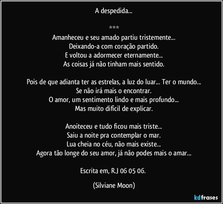 A despedida...

***
Amanheceu e seu amado partiu tristemente...
Deixando-a com coração partido.
E voltou a adormecer eternamente...
As coisas já não tinham mais sentido.

Pois de que adianta ter as estrelas, a luz do luar... Ter o mundo...
Se não irá mais o encontrar.
O amor, um sentimento lindo e mais profundo...
Mas muito difícil de explicar.

Anoiteceu e tudo ficou mais triste...
Saiu a noite pra contemplar o mar.
Lua cheia no céu, não mais existe...
Agora tão longe do seu amor, já não podes mais o amar...

Escrita em, R.J 06/05/06. (Silviane Moon)