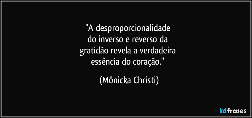 "A desproporcionalidade 
do inverso e reverso da 
gratidão revela a verdadeira 
essência do coração." (Mônicka Christi)