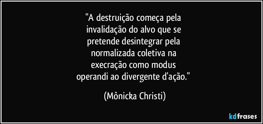 "A destruição começa pela
invalidação do alvo que se
pretende desintegrar pela
normalizada coletiva na
execração como modus
operandi ao divergente d'ação." (Mônicka Christi)