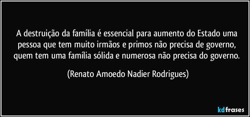 A destruição da família é essencial para aumento do Estado uma pessoa que tem muito irmãos e primos não precisa de governo, quem tem uma família sólida e numerosa não precisa do governo. (Renato Amoedo Nadier Rodrigues)