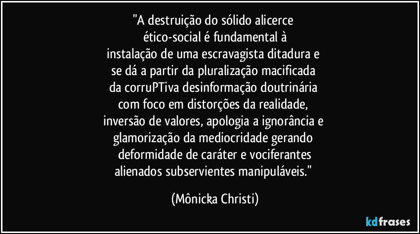 "A destruição do sólido alicerce 
ético-social é fundamental à
instalação de uma escravagista ditadura e 
se dá a partir da pluralização macificada 
da corruPTiva  desinformação doutrinária 
com foco em distorções da realidade, 
inversão de valores, apologia a ignorância e 
glamorização da mediocridade gerando 
deformidade de caráter e vociferantes
alienados subservientes manipuláveis." (Mônicka Christi)