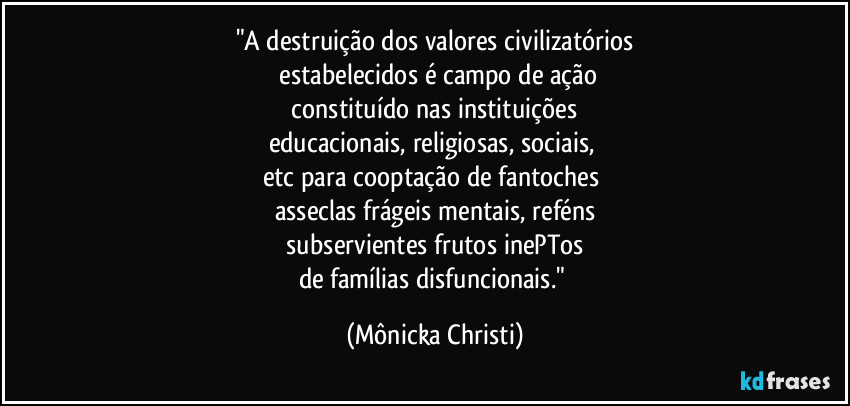 "A destruição dos valores civilizatórios
 estabelecidos é campo de ação
 constituído nas instituições 
educacionais, religiosas, sociais, 
etc para cooptação de fantoches 
asseclas frágeis mentais, reféns
 subservientes frutos inePTos 
de famílias disfuncionais." (Mônicka Christi)