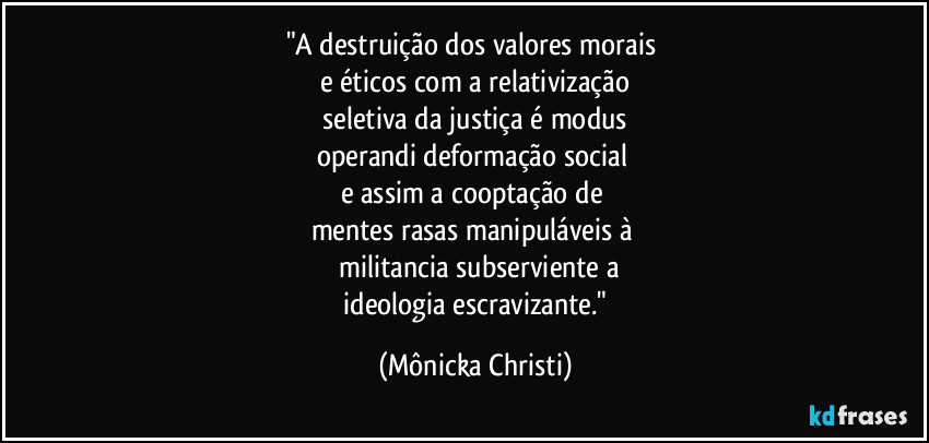 "A destruição dos valores morais 
e éticos com a relativização
 seletiva da justiça é modus 
operandi deformação social 
e assim a cooptação de 
mentes rasas manipuláveis à 
 militancia subserviente a
 ideologia escravizante." (Mônicka Christi)