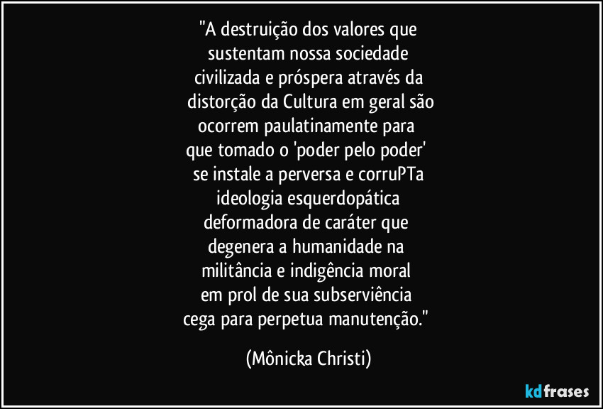"A destruição dos valores que
sustentam nossa sociedade
civilizada e próspera através da
distorção da Cultura em geral são
ocorrem paulatinamente para
que tomado o 'poder pelo poder'
se instale a perversa e corruPTa
ideologia esquerdopática
deformadora de caráter que
degenera a humanidade na
militância e indigência moral
em prol de sua subserviência
cega para perpetua manutenção." (Mônicka Christi)