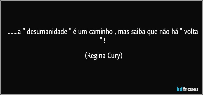 ...a " desumanidade " é um caminho , mas saiba que  não há " volta " ! (Regina Cury)