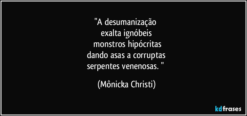 "A desumanização
exalta ignóbeis
monstros hipócritas
dando asas a corruptas
serpentes venenosas. " (Mônicka Christi)