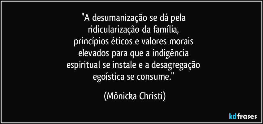 "A desumanização se dá pela 
ridicularização da família, 
princípios éticos e valores morais 
elevados para que a indigência 
espiritual se instale e a desagregação 
egoística se consume." (Mônicka Christi)