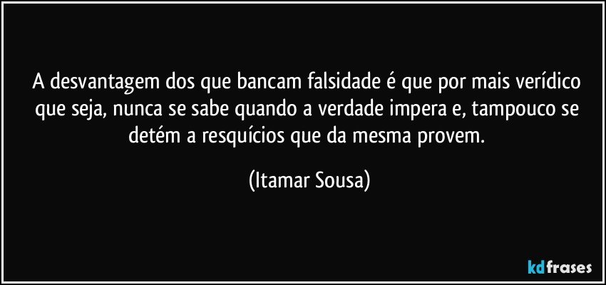 A desvantagem dos que bancam falsidade é que por mais verídico que seja, nunca se sabe quando a verdade impera e, tampouco se detém a resquícios que da mesma provem. (Itamar Sousa)