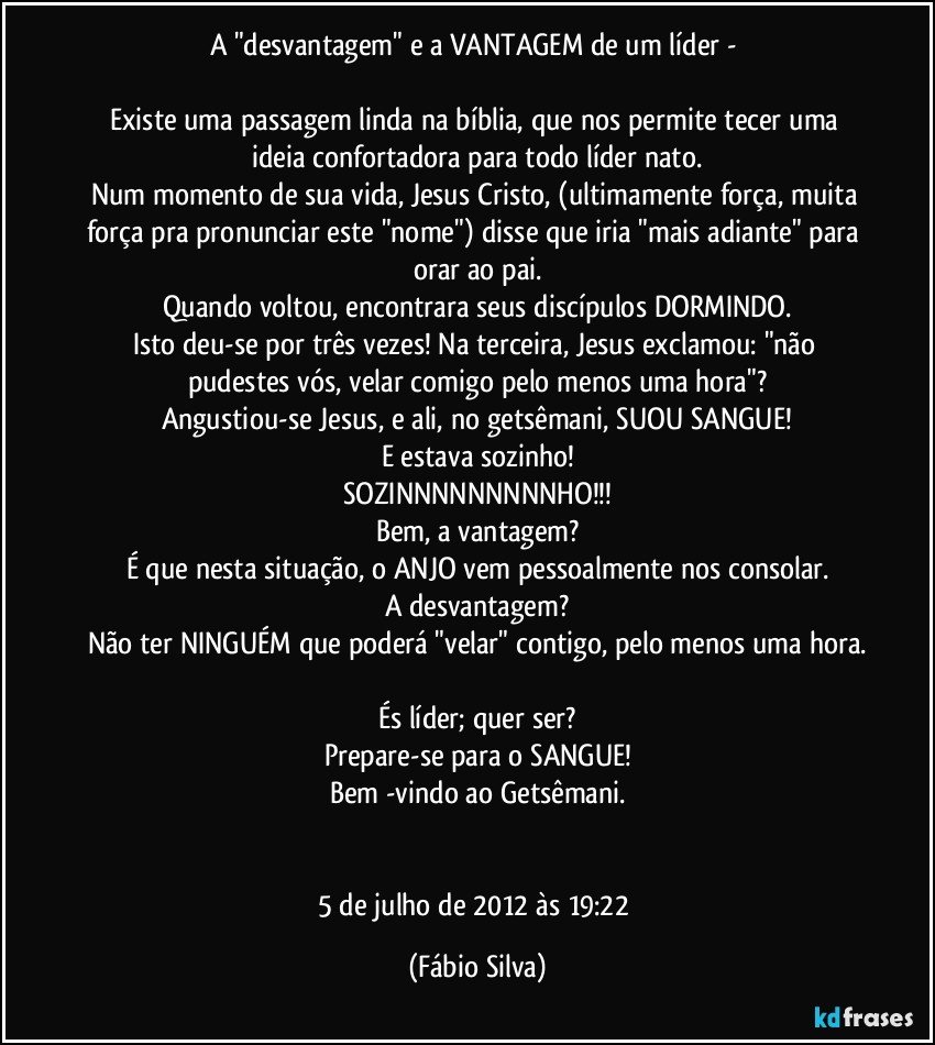 A "desvantagem" e a VANTAGEM de um líder - 

Existe uma passagem linda na bíblia, que nos permite tecer uma ideia confortadora para todo líder nato.
Num momento de sua vida, Jesus Cristo, (ultimamente força, muita força pra pronunciar este "nome") disse que iria "mais adiante" para orar ao pai.
Quando voltou, encontrara seus discípulos DORMINDO.
Isto deu-se por três vezes! Na terceira, Jesus exclamou: "não pudestes vós, velar comigo pelo menos uma hora"?
Angustiou-se Jesus, e ali, no getsêmani, SUOU SANGUE!
E estava sozinho!
SOZINNNNNNNNNHO!!!
Bem, a vantagem?
É que nesta situação, o ANJO vem pessoalmente nos consolar.
A desvantagem?
Não ter NINGUÉM que poderá "velar" contigo, pelo menos uma hora.

És líder;  quer ser?
Prepare-se para o SANGUE!
Bem -vindo ao Getsêmani.


5 de julho de 2012 às 19:22 (Fábio Silva)