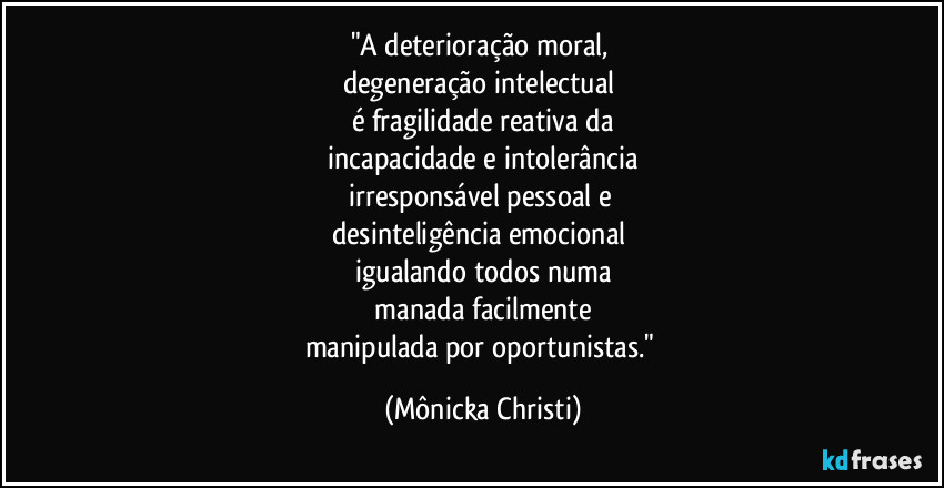 "A deterioração moral, 
degeneração intelectual 
é fragilidade reativa da
 incapacidade e intolerância 
irresponsável pessoal e 
desinteligência emocional 
igualando todos numa
 manada facilmente 
manipulada por oportunistas." (Mônicka Christi)