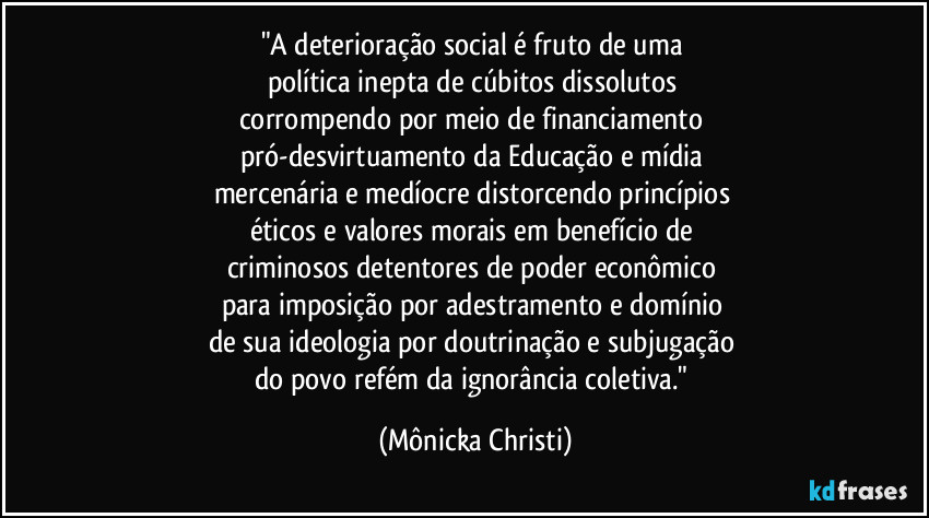 "A deterioração social é fruto de uma 
política inepta de cúbitos dissolutos 
corrompendo por meio de financiamento 
pró-desvirtuamento da Educação e mídia 
mercenária e medíocre distorcendo princípios 
éticos e valores morais em benefício de 
criminosos detentores de poder econômico 
para imposição por adestramento e domínio 
de sua ideologia por doutrinação e subjugação 
do povo refém da ignorância coletiva." (Mônicka Christi)