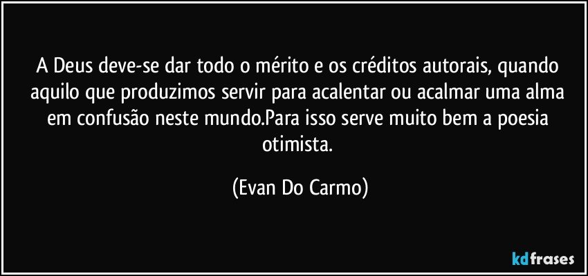 A Deus deve-se dar todo o mérito e os créditos autorais, quando aquilo que produzimos servir para acalentar ou acalmar uma alma em confusão neste mundo.Para isso serve muito bem a poesia otimista. (Evan Do Carmo)